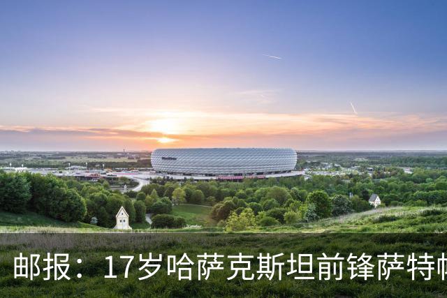 邮报：17岁哈萨克斯坦前锋萨特帕耶夫将抵达伦敦，加盟切尔西