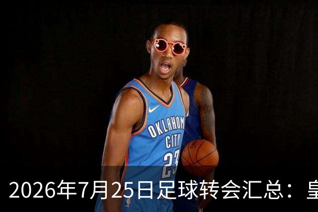2026年7月25日足球转会汇总：皇马巴黎竞逐罗德里等多笔动态