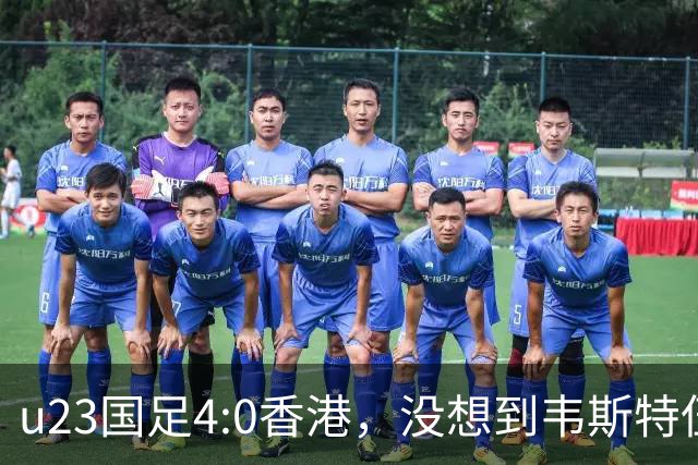 u23国足4:0香港，没想到韦斯特伍德这样说，国足不重用这几人可惜